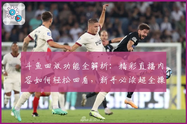 斗鱼回放功能全解析：精彩直播内容如何轻松回看，新手必读超全操作指南
