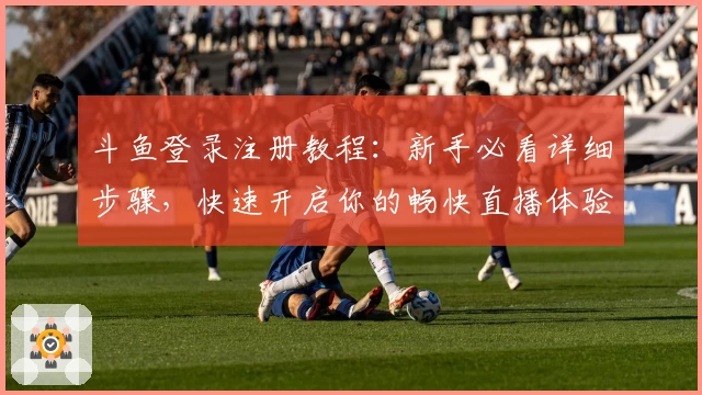 斗鱼登录注册教程：新手必看详细步骤，快速开启你的畅快直播体验