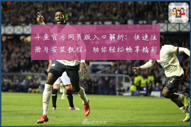 斗鱼官方网页版入口解析：快速注册与安装教程，助你轻松畅享精彩直播体验