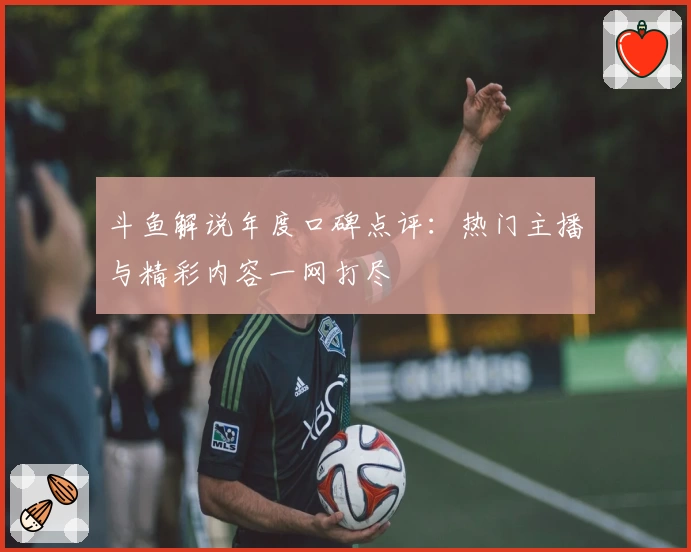 斗鱼解说年度口碑点评：热门主播与精彩内容一网打尽