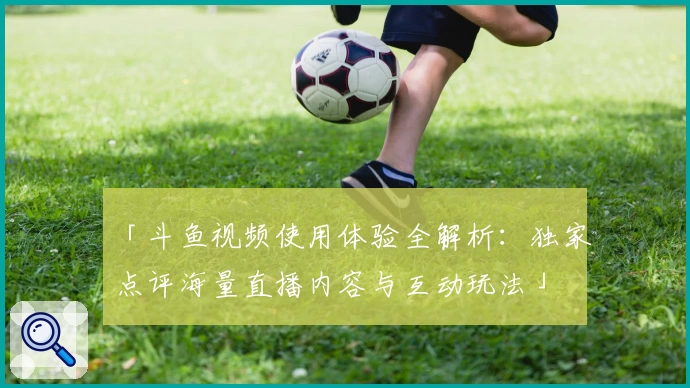 「斗鱼视频使用体验全解析:独家点评海量直播内容与互动玩法」