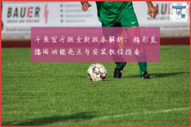 斗鱼官方版全新版本解析：精彩直播间功能亮点与安装教程指南