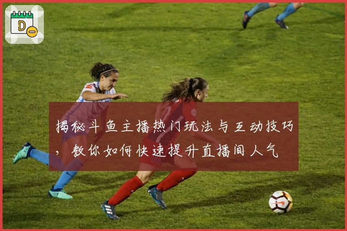 揭秘斗鱼主播热门玩法与互动技巧，教你如何快速提升直播间人气