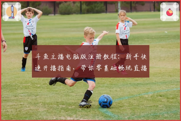 斗鱼主播电脑版注册教程：新手快速开播指南，带你零基础畅玩直播事业