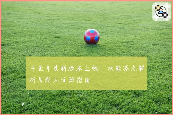 斗鱼年度新版本上线：功能亮点解析与新人注册指南