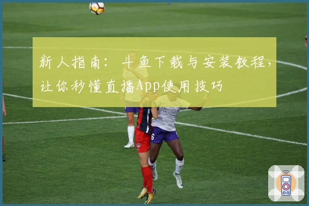 新人指南：斗鱼下载与安装教程，让你秒懂直播App使用技巧