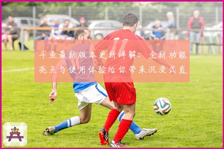 斗鱼最新版本更新详解：全新功能亮点与使用体验给你带来沉浸式直播新感受