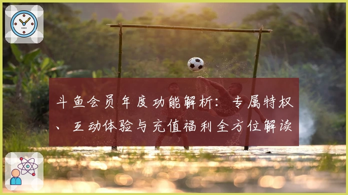 斗鱼会员年度功能解析：专属特权、互动体验与充值福利全方位解读