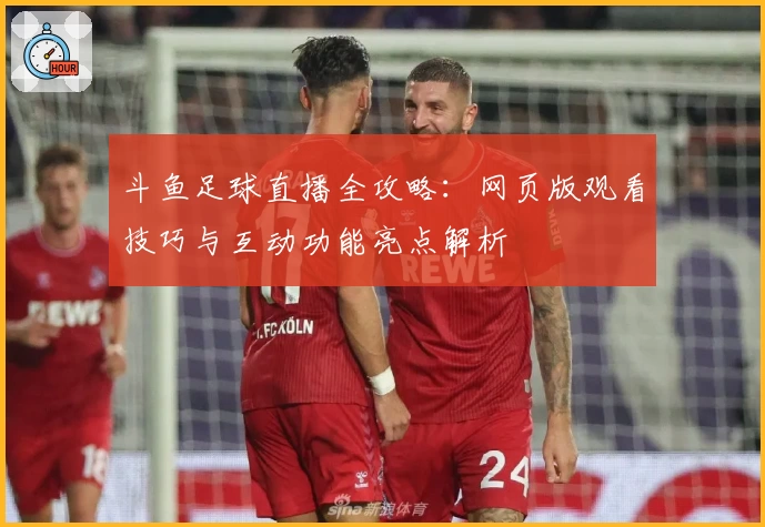 斗鱼足球直播全攻略：网页版观看技巧与互动功能亮点解析