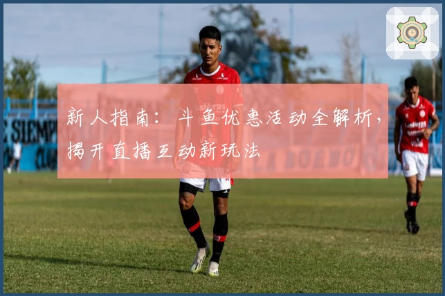 新人指南：斗鱼优惠活动全解析，揭开直播互动新玩法