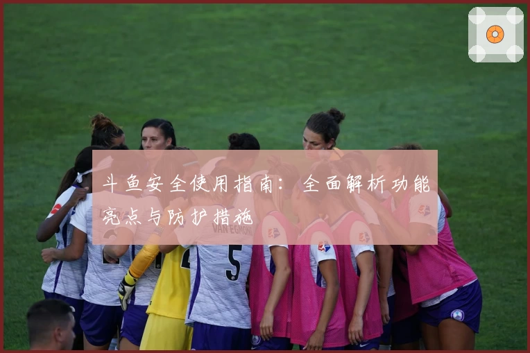 斗鱼安全使用指南：全面解析功能亮点与防护措施