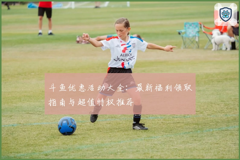 斗鱼优惠活动大全：最新福利领取指南与超值特权推荐