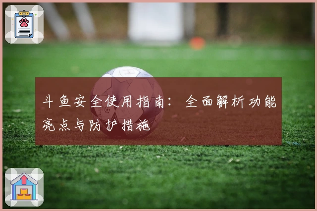 斗鱼安全使用指南：全面解析功能亮点与防护措施