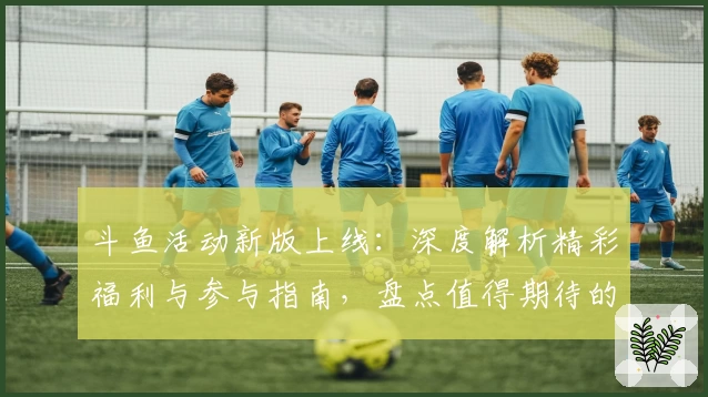 斗鱼活动新版上线：深度解析精彩福利与参与指南，盘点值得期待的互动亮点