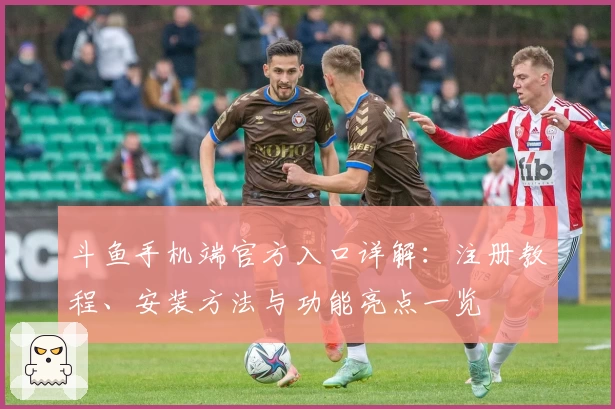 斗鱼手机端官方入口详解：注册教程、安装方法与功能亮点一览