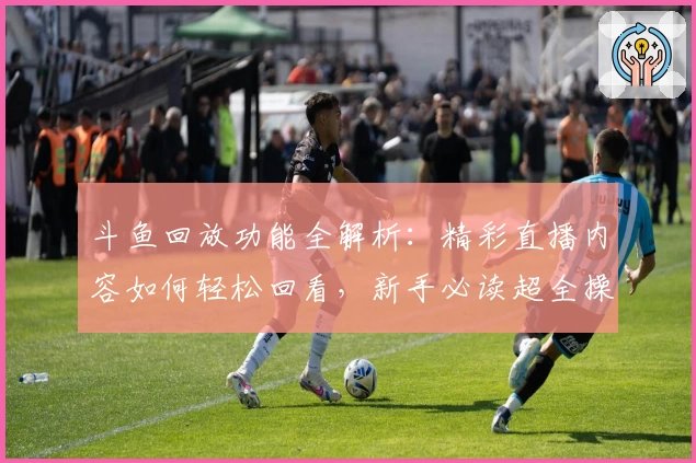 斗鱼回放功能全解析：精彩直播内容如何轻松回看，新手必读超全操作指南