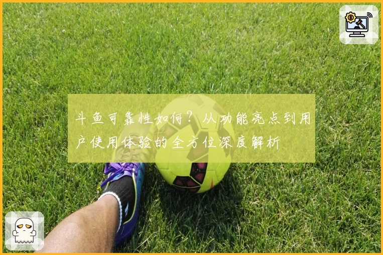 斗鱼可靠性如何？从功能亮点到用户使用体验的全方位深度解析