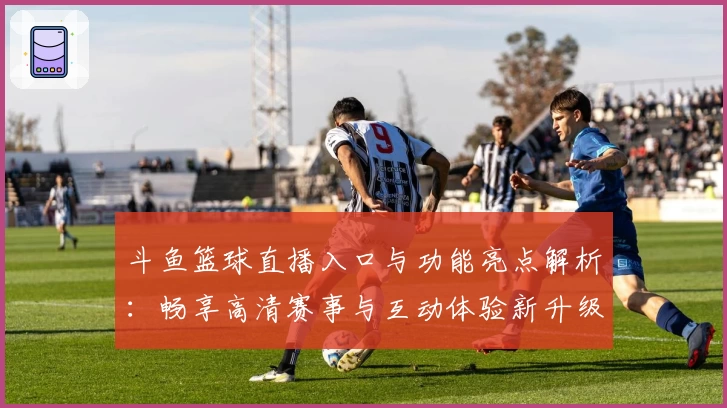 斗鱼篮球直播入口与功能亮点解析：畅享高清赛事与互动体验新升级