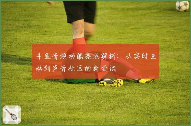 斗鱼音频功能亮点解析：从实时互动到声音社区的新尝试