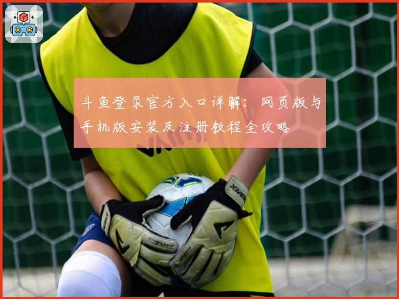 斗鱼登录官方入口详解：网页版与手机版安装及注册教程全攻略