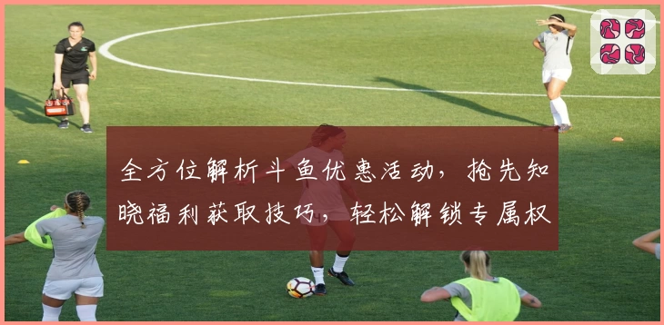 全方位解析斗鱼优惠活动，抢先知晓福利获取技巧，轻松解锁专属权益