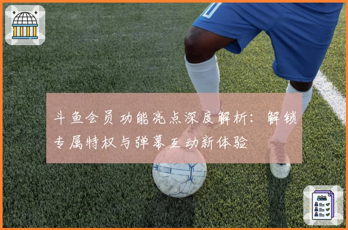 斗鱼会员功能亮点深度解析：解锁专属特权与弹幕互动新体验