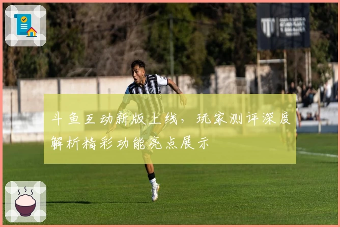 斗鱼互动新版上线，玩家测评深度解析精彩功能亮点展示