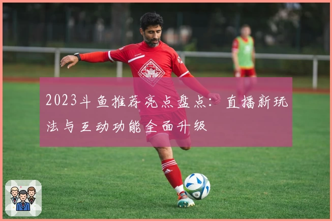 2023斗鱼推荐亮点盘点：直播新玩法与互动功能全面升级