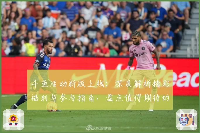 斗鱼活动新版上线：深度解析精彩福利与参与指南，盘点值得期待的互动亮点