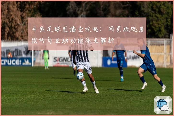 斗鱼足球直播全攻略：网页版观看技巧与互动功能亮点解析