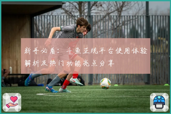 新手必看：斗鱼正规平台使用体验解析及热门功能亮点分享