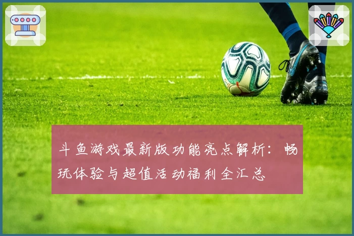 斗鱼游戏最新版功能亮点解析：畅玩体验与超值活动福利全汇总