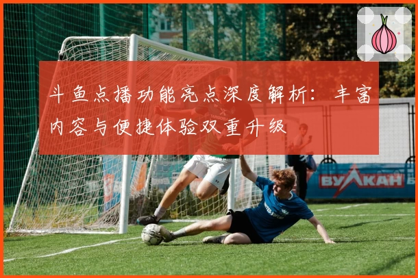 斗鱼点播功能亮点深度解析:丰富内容与便捷体验双重升级