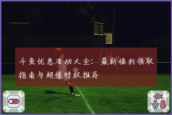 斗鱼优惠活动大全：最新福利领取指南与超值特权推荐