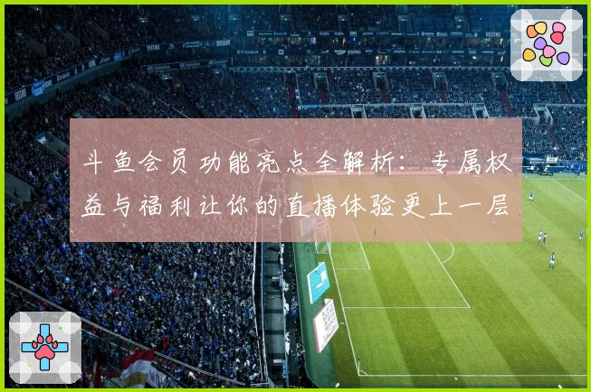 斗鱼会员功能亮点全解析:专属权益与福利让你的直播体验更上一层楼