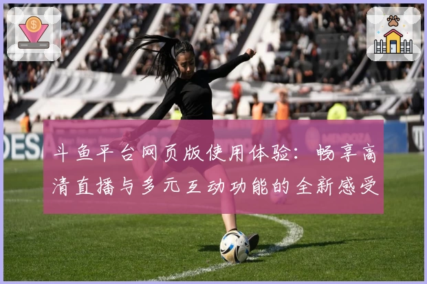 斗鱼平台网页版使用体验：畅享高清直播与多元互动功能的全新感受