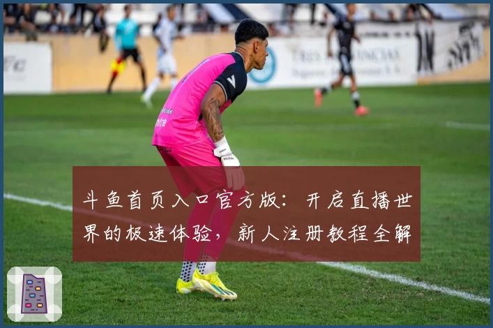 斗鱼首页入口官方版：开启直播世界的极速体验，新人注册教程全解析