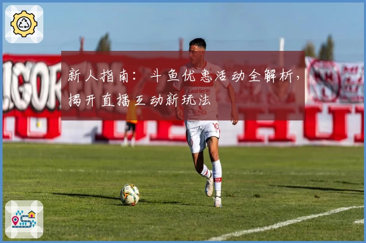 新人指南：斗鱼优惠活动全解析，揭开直播互动新玩法