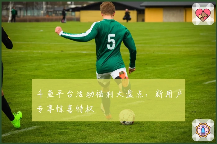 斗鱼平台活动福利大盘点,新用户专享惊喜特权