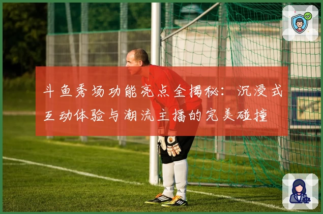 斗鱼秀场功能亮点全揭秘：沉浸式互动体验与潮流主播的完美碰撞