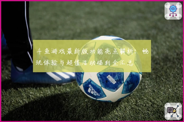 斗鱼游戏最新版功能亮点解析:畅玩体验与超值活动福利全汇总