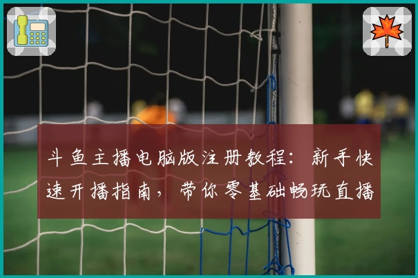 斗鱼主播电脑版注册教程:新手快速开播指南,带你零基础畅玩直播事业