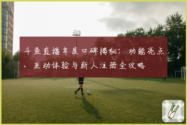 斗鱼直播年度口碑揭秘：功能亮点、互动体验与新人注册全攻略