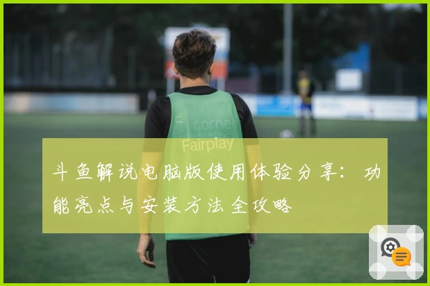 斗鱼解说电脑版使用体验分享：功能亮点与安装方法全攻略