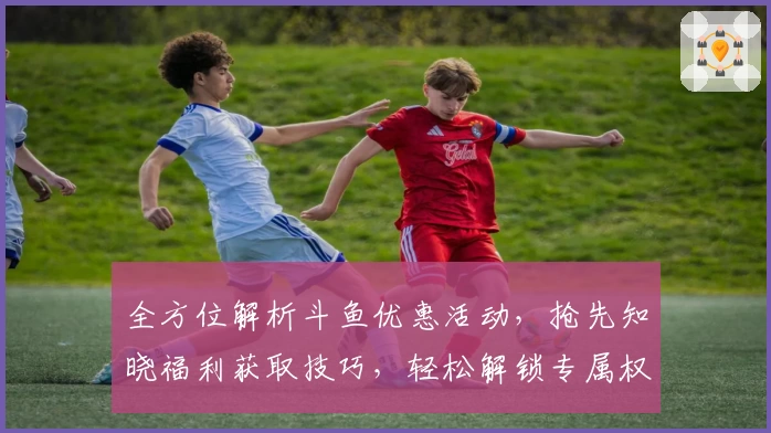 全方位解析斗鱼优惠活动，抢先知晓福利获取技巧，轻松解锁专属权益