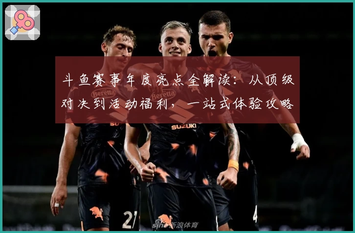 斗鱼赛事年度亮点全解读：从顶级对决到活动福利，一站式体验攻略