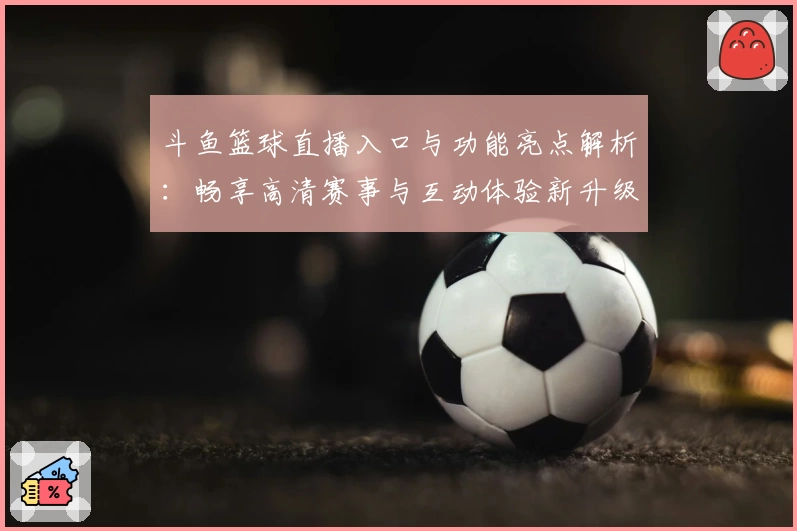 斗鱼篮球直播入口与功能亮点解析：畅享高清赛事与互动体验新升级