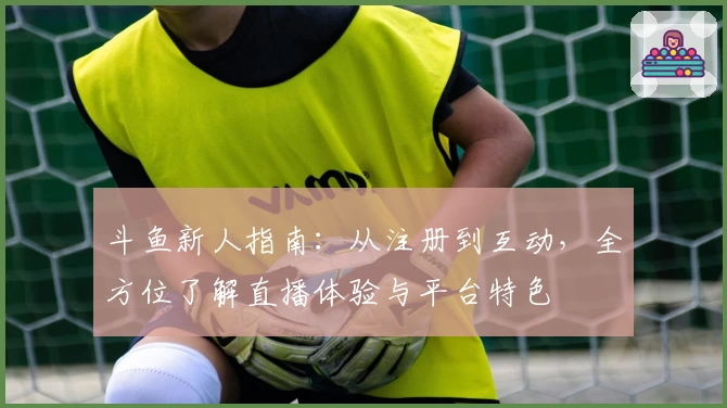 斗鱼新人指南：从注册到互动，全方位了解直播体验与平台特色