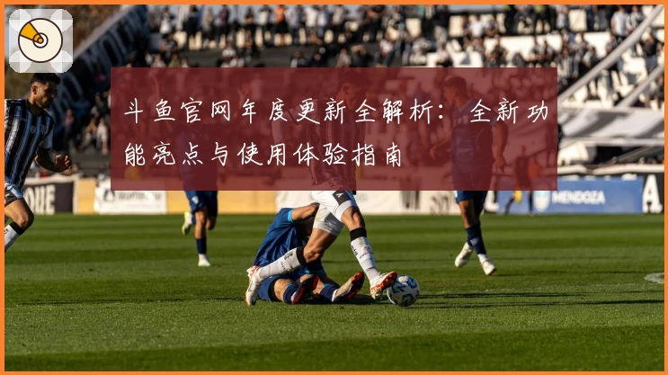 斗鱼官网年度更新全解析：全新功能亮点与使用体验指南