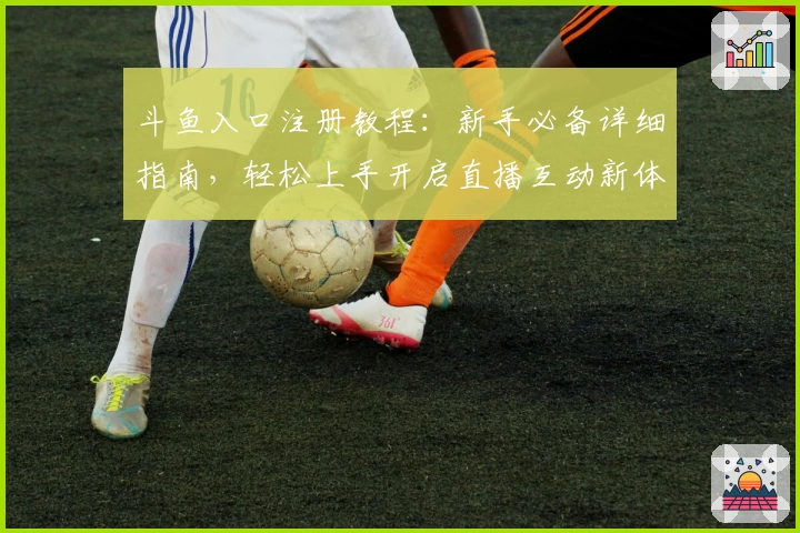 斗鱼入口注册教程：新手必备详细指南，轻松上手开启直播互动新体验